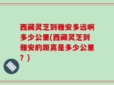 西藏灵芝到雅安多远啊多少公里(西藏灵芝到雅安的距离是多少公里？)