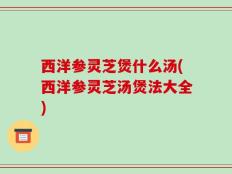 西洋参灵芝煲什么汤(西洋参灵芝汤煲法大全)