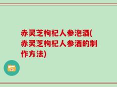 赤灵芝枸杞人参泡酒(赤灵芝枸杞人参酒的制作方法)