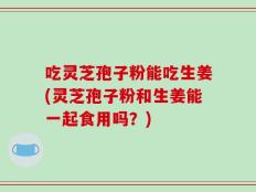 吃灵芝孢子粉能吃生姜(灵芝孢子粉和生姜能一起食用吗？)