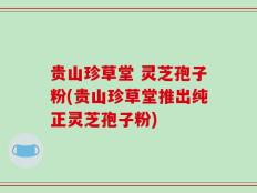 贵山珍草堂 灵芝孢子粉(贵山珍草堂推出纯正灵芝孢子粉)
