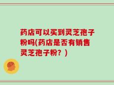 药店可以买到灵芝孢子粉吗(药店是否有销售灵芝孢子粉？)