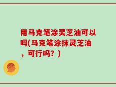 用马克笔涂灵芝油可以吗(马克笔涂抹灵芝油，可行吗？)