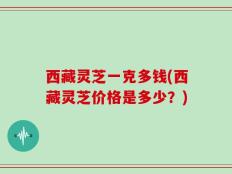 西藏灵芝一克多钱(西藏灵芝价格是多少？)