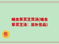蛹虫草灵芝煲汤(蛹虫草灵芝汤：滋补佳品)