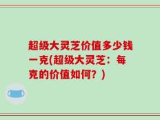 超级大灵芝价值多少钱一克(超级大灵芝：每克的价值如何？)