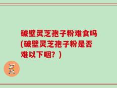 破壁灵芝孢子粉难食吗(破壁灵芝孢子粉是否难以下咽？)