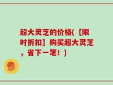 超大灵芝的价格(【限时折扣】购买超大灵芝，省下一笔！)