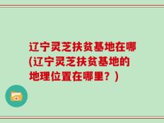 辽宁灵芝扶贫基地在哪(辽宁灵芝扶贫基地的地理位置在哪里？)