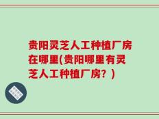 贵阳灵芝人工种植厂房在哪里(贵阳哪里有灵芝人工种植厂房？)