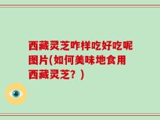 西藏灵芝咋样吃好吃呢图片(如何美味地食用西藏灵芝？)