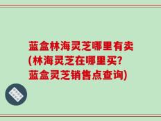 蓝盒林海灵芝哪里有卖(林海灵芝在哪里买？蓝盒灵芝销售点查询)
