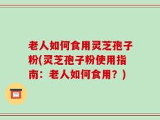 老人如何食用灵芝孢子粉(灵芝孢子粉使用指南：老人如何食用？)