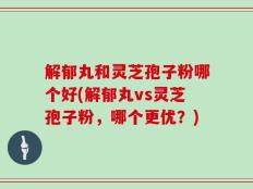 解郁丸和灵芝孢子粉哪个好(解郁丸vs灵芝孢子粉，哪个更优？)