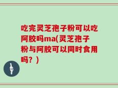 吃完灵芝孢子粉可以吃阿胶吗ma(灵芝孢子粉与阿胶可以同时食用吗？)