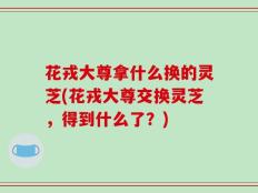 花戎大尊拿什么换的灵芝(花戎大尊交换灵芝，得到什么了？)