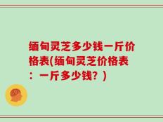 缅甸灵芝多少钱一斤价格表(缅甸灵芝价格表：一斤多少钱？)