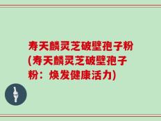 寿天麟灵芝破壁孢子粉(寿天麟灵芝破壁孢子粉：焕发健康活力)