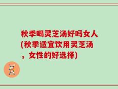 秋季喝灵芝汤好吗女人(秋季适宜饮用灵芝汤，女性的好选择)