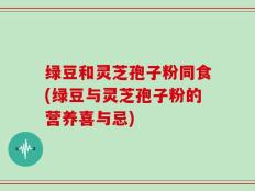 绿豆和灵芝孢子粉同食(绿豆与灵芝孢子粉的营养喜与忌)