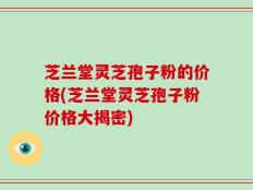 芝兰堂灵芝孢子粉的价格(芝兰堂灵芝孢子粉价格大揭密)