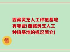 西藏灵芝人工种植基地有哪些(西藏灵芝人工种植基地的概况简介)