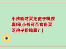小孩能吃灵芝孢子粉胶囊吗(小孩可否食用灵芝孢子粉胶囊？)