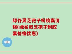 绿谷灵芝孢子粉胶囊价格(绿谷灵芝孢子粉胶囊价格优惠)