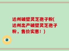 达州破壁灵芝孢子粉(达州出产破壁灵芝孢子粉，售价实惠！)