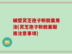 破壁灵芝孢子粉胶囊用法(灵芝孢子粉胶囊服用注意事项)