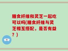 膳食纤维和灵芝一起吃可以吗(膳食纤维与灵芝相互搭配，是否有益？)