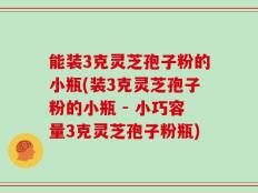 能装3克灵芝孢子粉的小瓶(装3克灵芝孢子粉的小瓶 - 小巧容量3克灵芝孢子粉瓶)