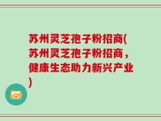 苏州灵芝孢子粉招商(苏州灵芝孢子粉招商，健康生态助力新兴产业)
