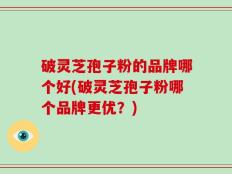 破灵芝孢子粉的品牌哪个好(破灵芝孢子粉哪个品牌更优？)