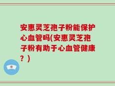 安惠灵芝孢子粉能保护心血管吗(安惠灵芝孢子粉有助于心血管健康？)