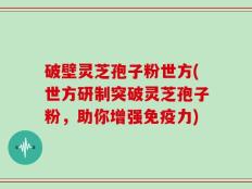 破壁灵芝孢子粉世方(世方研制突破灵芝孢子粉，助你增强免疫力)