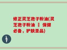 修正灵芝孢子粉油(灵芝孢子粉油 – 保健必备，护肤圣品)