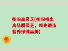 衡阳高灵芝(衡阳推出高品质灵芝，领先锻造营养保健品牌)