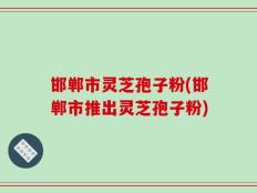 邯郸市灵芝孢子粉(邯郸市推出灵芝孢子粉)