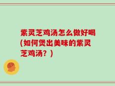 紫灵芝鸡汤怎么做好喝(如何煲出美味的紫灵芝鸡汤？)