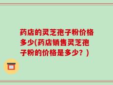药店的灵芝孢子粉价格多少(药店销售灵芝孢子粉的价格是多少？)