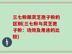 三七粉跟灵芝孢子粉的区别(三七粉与灵芝孢子粉：功效及用途的比较)