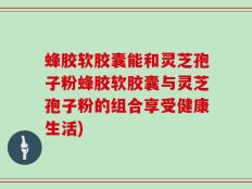 蜂胶软胶囊能和灵芝孢子粉蜂胶软胶囊与灵芝孢子粉的组合享受健康生活)