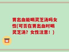 胃出血能喝灵芝汤吗女性(可否在胃出血时喝灵芝汤？女性注意！)
