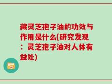 藏灵芝孢子油的功效与作用是什么(研究发现：灵芝孢子油对人体有益处)