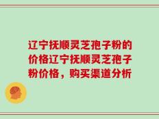 辽宁抚顺灵芝孢子粉的价格辽宁抚顺灵芝孢子粉价格，购买渠道分析