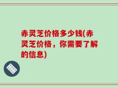 赤灵芝价格多少钱(赤灵芝价格，你需要了解的信息)