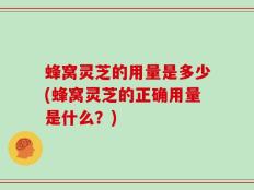 蜂窝灵芝的用量是多少(蜂窝灵芝的正确用量是什么？)