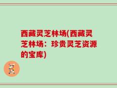 西藏灵芝林场(西藏灵芝林场：珍贵灵芝资源的宝库)