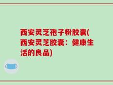 西安灵芝孢子粉胶囊(西安灵芝胶囊：健康生活的良品)